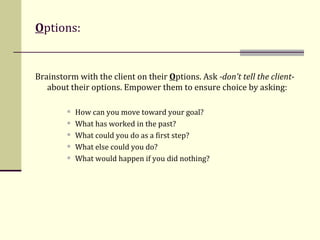 O ptions: Brainstorm with the client on their  O ptions. Ask  -don’t tell the client - about their options. Empower them to ensure choice by asking: How can you move toward your goal?  What has worked in the past? What could you do as a first step? What else could you do? What would happen if you did nothing? 