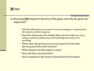 W rite:   In discussing  W riting their Recovery Plan goals, ask why the goals are important? Date the plan  (plans are meant to evolve and change, it is important for the client to see their progress) Have the client name the changes they want to make  (e.g. stay in college, avoid self-cutting, stay away from drugs and control over spending). Where does this goal  (stay away from drugs)  fit in with their personal priorities at the moment? What obstacles do they expect to meet?  How will they overcome them? How committed is the client to these Recovery Plan goals? 