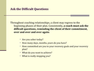 Ask the Difficult Questions Throughout coaching relationships, a client may regress to the beginning phases of their plan. Consistently , a coach must ask the difficult questions,   reminding the client of their commitment, over and over and over again:  Are you sober today? How many days, months, years do you have? How committed are you to your recovery goals and your recovery plan?  What do you want to achieve?  What is really stopping you? 