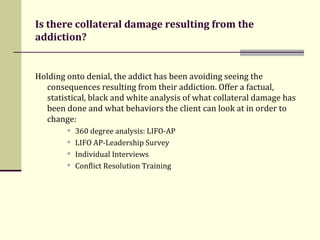 Is there collateral damage resulting from the addiction? Holding onto denial, the addict has been avoiding seeing the consequences resulting from their addiction. Offer a factual, statistical, black and white analysis of what collateral damage has been done and what behaviors the client can look at in order to change:   360 degree analysis: LIFO-AP LIFO AP-Leadership Survey  Individual Interviews Conflict Resolution Training 