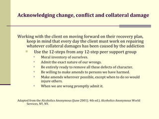 Acknowledging change, conflict and collateral damage Working with the client on moving forward on their recovery plan, keep in mind that every day the client must work on repairing whatever collateral damages has been caused by the addiction Use the 12-steps from any 12-step peer support group Moral inventory of ourselves. Admit the exact nature of our wrongs. Be entirely ready to remove all these defects of character. Be willing to make amends to persons we have harmed.  Make amends wherever possible, except when to do so would injure others. When we are wrong promptly admit it. Adapted from the Alcoholics Anonymous (June 2001). 4th ed.). Alcoholics Anonymous World Services, NY, NY.  