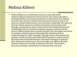 Melissa Killeen Melissa Killeen is an established executive coach with broad understanding of entrepreneurial businesses. Her unique specialty is working with the recovering entrepreneur or business person. Melissa has more than 15 years experience in personal recovery as well as 35 years as a small business owner and in executive leadership. Her goal is to have her clients experience a blend of recovery and executive tools through coaching. Every client wants to form the fruitful interpersonal relationships that are needed to maintain long term sobriety and life success. Melissa guides them towards this goal. She encourages executives to maintain critical business relationships by retraining them in communicating the 'right' messages. Through various assessments she informs a client on how to deal with difficult people in a sober manner. She helps them build both business and people strategies to optimize their businesses’ performance. She encourages new skills to develop intimacy. Melissa is currently working on her book “The Guide to Recovery Coaching”, scheduled to be released early next year . 