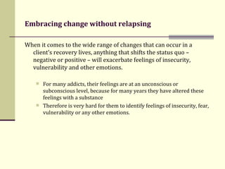 Embracing change without relapsing   When it comes to the wide range of changes that can occur in a client’s recovery lives, anything that shifts the status quo – negative or positive – will exacerbate feelings of insecurity, vulnerability and other emotions.   For many addicts, their feelings are at an unconscious or subconscious level, because for many years they have altered these feelings with a substance Therefore  is very hard for them to identify feelings of insecurity, fear, vulnerability or any other emotions. 