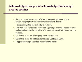 Acknowledge change and acknowledge that change creates conflict Gain increased awareness of what is happening for our client, acknowledging that conflict/chaos is evident, doesn’t  necessarily stop their ability to resist it.  Sometimes the emotions surrounding change overwhelm our clients and contribute to the eruption of unnecessary conflict, chaos or even relapse.  Guide the client on identifying emotions like fear Guide the client on embracing conflict: Conflict is Good Suggest training on conflict resolution to client  