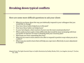 Breaking down typical conflicts  Here are some more difficult questions to ask your client: What do you know about the way you habitually respond to your colleagues that you would like to change? How have these habits helped you in the past?  How have these habits not helped you? In your last dispute, what reaction of yours was the most counterproductive? What could you have said or done differently that would be more in keeping with how you prefer to interact? Or more in keeping with your recovery plan? What kept you from responding that way? What do you want to learn about to be able to respond in positive ways when you are in conflict? What may you need to learn that will help you cope more effectively in your adjustment to change? Adapted from  The Eight Essential Steps to Conflict Resolution  by Dudley Weeks, Ph.D., Los Angeles: Jeremy P. Tarcher, Inc. 1992 