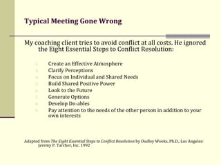 Typical Meeting Gone Wrong My coaching client tries to avoid conflict at all costs. He ignored the Eight Essential Steps to Conflict Resolution: Create an Effective Atmosphere  Clarify Perceptions  Focus on Individual and Shared Needs  Build Shared Positive Power  Look to the Future Generate Options  Develop Do-ables  Pay attention to the needs of the other person in addition to your own interests  Adapted from  The Eight Essential Steps to Conflict Resolution  by Dudley Weeks, Ph.D., Los Angeles: Jeremy P. Tarcher, Inc. 1992 