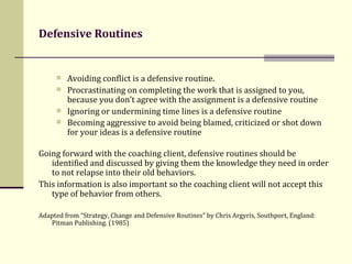 Defensive Routines Avoiding conflict is a defensive routine.  Procrastinating on completing the work that is assigned to you, because you don’t agree with the assignment is a defensive routine Ignoring or undermining time lines is a defensive routine Becoming aggressive to avoid being blamed, criticized or shot down for your ideas is a defensive routine   Going forward with the coaching client, defensive routines should be identified and discussed by giving them the knowledge they need in order to not relapse into their old behaviors.  This information is also important so the coaching client will not accept this type of behavior from others.  Adapted from “ Strategy, Change and Defensive Routines” by Chris Argyris, Southport, England: Pitman Publishing. (1985) 