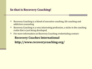 So that is Recovery Coaching!   Recovery Coaching is a blend of executive coaching, life coaching and addiction counseling Recovery Coaching is a very interesting profession, a niche in the coaching realm that is just being developed.  For more information on Recovery Coaching credentialing contact:  Recovery Coaches International  http://www.recoverycoaching.org/ 