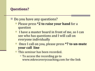 Questions? Do you have any questions? Please press  *2 to raise your hand  for a question I have a master board in front of me, so I can see who has questions and I will call on everyone individually Once I call on you, please press  *7 to un-mute your call   line This seminar has been recorded.  To access the recording go to www.mkrecoverycoaching.com for the link 