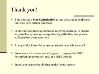 Thank you! I am offering a  Free Consultation  to any participant on this call that may have further questions  Contact me for more questions on recovery coaching, to discuss any problems you may be experiencing with clients or general addiction/recovery questions  A copy of this PowerPoint presentation is available by email Go to:  www.mkrecoverycoaching.com  to request the FREE PowerPoint presentation and/or a FREE Consult Enter your request by clicking on the Contact menu 