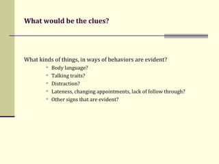 What would be the clues? What kinds of things, in ways of behaviors are evident? Body language?  Talking traits? Distraction? Lateness, changing appointments, lack of follow through? Other signs that are evident? 