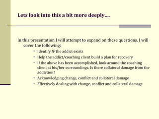Lets look into this a bit more deeply…. In this presentation I will attempt to expand on these questions. I will cover the following: Identify  IF  the addict exists  Help the addict/coaching client build a plan for recovery If the above has been accomplished, look around the coaching client at his/her surroundings. Is there collateral damage from the addiction? Acknowledging change, conflict and collateral damage Effectively dealing with change, conflict and collateral damage 