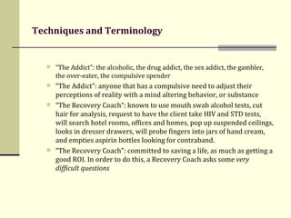 Techniques and Terminology   “ The Addict”: the alcoholic, the drug addict, the sex addict, the gambler, the over-eater, the compulsive spender “ The Addict”: anyone that has a compulsive need to adjust their perceptions of reality with a mind altering behavior, or substance  “ The Recovery Coach”: known to use mouth swab alcohol tests, cut hair for analysis, request to have the client take HIV and STD tests, will search hotel rooms, offices and homes, pop up suspended ceilings, looks in dresser drawers, will probe fingers into jars of hand cream, and empties aspirin bottles looking for contraband.  “ The Recovery Coach”: committed to  saving a life, as much as getting a good ROI. In order to do this, a Recovery Coach asks some  very difficult questions 