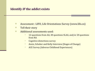 Identify  IF  the addict exists Assessment : LIFO, Life Orientations Survey (www.lifo.co) Tell their story  Additional assessments used: 12-questions from AA, 40 questions SLAA, and/or 20 questions from NA  Cognitive distortions survey Annis, Schober and Kelly Interview (Stages of Change) ACE Survey (Adverse Childhood Experiences) 