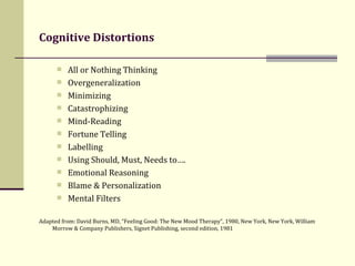 Cognitive Distortions   All or Nothing Thinking Overgeneralization   Minimizing Catastrophizing   Mind-Reading   Fortune Telling   Labelling   Using Should, Must, Needs to….   Emotional Reasoning   Blame & Personalization   Mental Filters Adapted from: David Burns, MD, “Feeling Good: The New Mood Therapy”, 1980, New York, New York, William Morrow & Company Publishers, Signet Publishing, second edition, 1981 