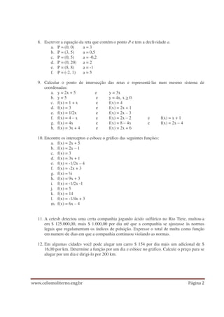8. Escrever a equação da reta que contém o ponto P e tem a declividade a.
a. P = (0, 0) a = 3
b. P = (3, 5) a = 0,5
c. P = (0, 5) a = -0,2
d. P = (0, 20) a = 2
e. P = (8, 8) a = -1
f. P = (-2, 1) a = 5
9. Calcular o ponto de intersecção das retas e representá-las num mesmo sistema de
coordenadas:
a. y = 2x + 5 e y = 3x
b. y = 5 e y = 4x, x > 0
c. f(x) = 1 + x e f(x) = 4
d. f(x) = 3 e f(x) = 2x + 1
e. f(x) = 1/2x e f(x) = 2x – 3
f. f(x) = 4 – x e f(x) = 2x – 2 e f(x) = x + 1
g. f(x) = 4x e f(x) = 8 – 4x e f(x) = 2x – 4
h. f(x) = 3x + 4 e f(x) = 2x + 6
10. Encontre os interceptos e esboce o gráfico das seguintes funções:
a. f(x) = 2x + 5
b. f(x) = 2x – 1
c. f(x) = 3
d. f(x) = 3x + 1
e. f(x) = -1/2x – 4
f. f(x) = -2x + 3
g. f(x) = ¼
h. f(x) = 9x + 3
i. f(x) = -1/2x -1
j. f(x) = 5
k. f(x) = 14
l. f(x) = -1/4x + 3
m. f(x) = 6x – 4
11. A cetesb detectou uma certa companhia jogando ácido sulfúrico no Rio Tiete, multou-a
em $ 125.000,00, mais $ 1.000,00 por dia até que a companhia se ajustasse às normas
legais que regulamentam os índices de poluição. Expresse o total de multa como função
em numero de dias em que a companhia continuou violando as normas.
12. Em algumas cidades você pode alugar um carro $ 154 por dia mais um adicional de $
16,00 por km. Determine a função por um dia e esboce no gráfico. Calcule o preço para se
alugar por um dia e dirigi-lo por 200 km.
 