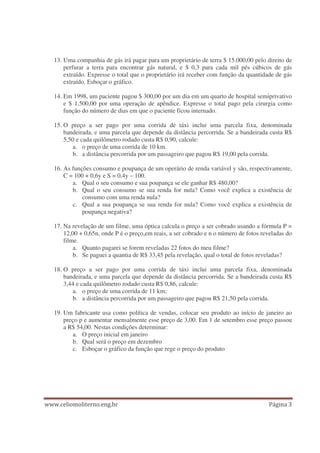 13. Uma companhia de gás irá pagar para um proprietário de terra $ 15.000,00 pelo direito de
perfurar a terra para encontrar gás natural, e $ 0,3 para cada mil pés cúbicos de gás
extraído. Expresse o total que o proprietário irá receber com função da quantidade de gás
extraído. Esboçar o gráfico.
14. Em 1998, um paciente pagou $ 300,00 por um dia em um quarto de hospital semiprivativo
e $ 1.500,00 por uma operação de apêndice. Expresse o total pago pela cirurgia como
função do número de dias em que o paciente ficou internado.
15. O preço a ser pago por uma corrida de táxi inclui uma parcela fixa, denominada
bandeirada, e uma parcela que depende da distância percorrida. Se a bandeirada custa R$
5,50 e cada quilômetro rodado custa R$ 0,90, calcule:
a. o preço de uma corrida de 10 km.
b. a distância percorrida por um passageiro que pagou R$ 19,00 pela corrida.
16. As funções consumo e poupança de um operário de renda variável y são, respectivamente,
C = 100 + 0,6y e S = 0,4y – 100.
a. Qual o seu consumo e sua poupança se ele ganhar R$ 480,00?
b. Qual o seu consumo se sua renda for nula? Como você explica a existência de
consumo com uma renda nula?
c. Qual a sua poupança se sua renda for nula? Como você explica a existência de
poupança negativa?
17. Na revelação de um filme, uma óptica calcula o preço a ser cobrado usando a fórmula P =
12,00 + 0,65n, onde P é o preço,em reais, a ser cobrado e n o número de fotos reveladas do
filme.
a. Quanto pagarei se forem reveladas 22 fotos do meu filme?
b. Se paguei a quantia de R$ 33,45 pela revelação, qual o total de fotos reveladas?
18. O preço a ser pago por uma corrida de táxi inclui uma parcela fixa, denominada
bandeirada, e uma parcela que depende da distância percorrida. Se a bandeirada custa R$
3,44 e cada quilômetro rodado custa R$ 0,86, calcule:
a. o preço de uma corrida de 11 km;
b. a distância percorrida por um passageiro que pagou R$ 21,50 pela corrida.
19. Um fabricante usa como política de vendas, colocar seu produto ao início de janeiro ao
preço p e aumentar mensalmente esse preço de 3,00. Em 1 de setembro esse preço passou
a R$ 54,00. Nestas condições determinar:
a. O preço inicial em janeiro
b. Qual será o preço em dezembro
c. Esboçar o gráfico da função que rege o preço do produto
 