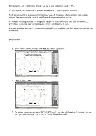 Este exercício é um complemento do que você fez na aula prática nos dias 2 ou 3/9.

Na aula prática, você mediu com o aparelho de topografia. O que o topografo teria feito.

Neste exercício, após o levantamento topográfico, você esta projetando a terraplenagem para nivelar o
terreno. E por consequência, construir a edificação. Estamos aplainado o terreno.

No material passado para você, foi uma planta topográfica planialtimétrica e uma folha milimetrada. A
proposta do exercício é fazer você enxergar o terreno visto de perfil, de lado.

Portanto, estaremos mostrando o levantamento topográfico de dois lados: por cima, vista superior e por lado,
vista fontal.



Procedimento



   1. Trace a seção central, no meio do LOTE, no sentido logitudinal.




   2. Nomeie cada PERFIL.




   3. No sentido transversal, divida o LOTE (ABCD) em 2 para criar a linha centra. O objetivo é apenas
      para que o desenho fique centralizado na (outra) folha milimetrada.
 