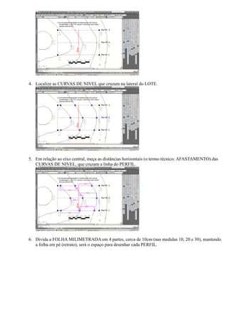 4. Localize as CURVAS DE NIVEL que cruzam na lateral do LOTE.




5. Em relação ao eixo central, meça as distâncias horizontais (o termo técnico: AFASTAMENTO) das
   CURVAS DE NIVEL, que cruzam a linha do PERFIL.




6. Divida a FOLHA MILIMETRADA em 4 partes, cerca de 10cm (nas medidas 10, 20 e 30), mantendo
   a folha em pé (retrato), será o espaço para desenhar cada PERFIL.
 