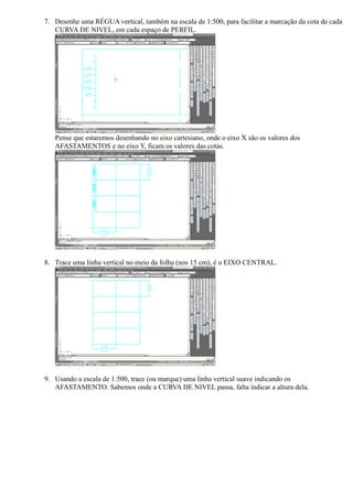 7. Desenhe uma RÉGUA vertical, também na escala de 1:500, para facilitar a marcação da cota de cada
   CURVA DE NIVEL, em cada espaço de PERFIL.




   Pense que estaremos desenhando no eixo cartesiano, onde o eixo X são os valores dos
   AFASTAMENTOS e no eixo Y, ficam os valores das cotas.




8. Trace uma linha vertical no meio da folha (nos 15 cm), é o EIXO CENTRAL.




9. Usando a escala de 1:500, trace (ou marque) uma linha vertical suave indicando os
   AFASTAMENTO. Sabemos onde a CURVA DE NIVEL passa, falta indicar a altura dela.
 