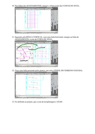 10. Nas linhas dos AFASTAMENTOS, marque a altura (cota) das CURVAS DE NIVEL.




11. Seguindo pela RÉGUA VERTICAL, com uma linha horizontal, marque na linha de
    AFASTAMENTO, a cota da CURVA DE NÍVEL.




12. Trace uma linha passando pelos pontos, este será o PERFIL DO TERRENO NATURAL.




13. Foi definido no projeto, que a cota de terraplenagem é 103,00.
 