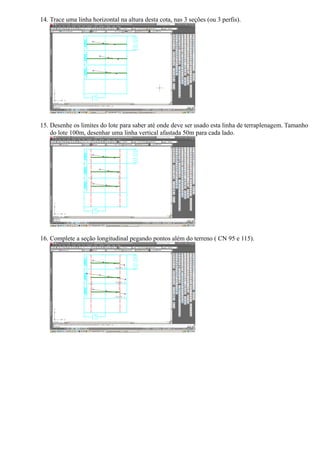 14. Trace uma linha horizontal na altura desta cota, nas 3 seções (ou 3 perfis).




15. Desenhe os limites do lote para saber até onde deve ser usado esta linha de terraplenagem. Tamanho
    do lote 100m, desenhar uma linha vertical afastada 50m para cada lado.




16. Complete a seção longitudinal pegando pontos além do terreno ( CN 95 e 115).
 