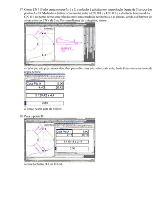 17. Como CN 115 não cruza nos perfis 1 e 3, a solução é calcular por interpolação (regra de 3) a cota dos
    pontos A e D. Medindo a distância horizontal entre a CN 110 e a CN 115 e a distância horizontal da
    CN 110 ao ponto, temo uma relação entre estas medidas horizontais e as alturas, sendo a diferença de
    altura entre as CN´s de 5 m. Por semelhança de triângulos, temos:




   é certo que não precisamos desenhar para obtermos este valor, esta cota, basta fazermos uma conta de
   regra de três:




   o Ponto A tem cota de 100,83.

18. Para o ponto D




   a cota do Ponto D é de 110,36.
 