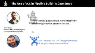 The Use of A.I. in Pipeline Build - A Case Study
“How to make pipeline build more effective by
embedding analytical practices in sales.”
Or
“If you join the gym, you can’t escape having to
lift a few weights every now and then.”
Barry Magee
Director of Business Intelligence
Citrix Sales & Marketing EMEA
 