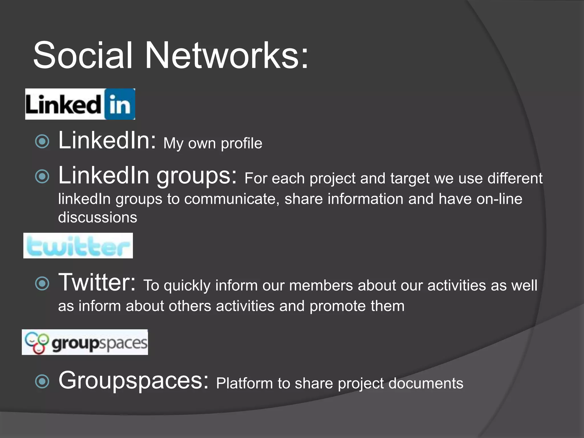 Social Networks:LinkedIn: My own profileLinkedIn groups: For each project and target we use different linkedIn groups to communicate, share information and have on-line discussions         Twitter: To quickly inform our members about our activities as well as inform about others activities and promote them Groupspaces: Platform to share project documents