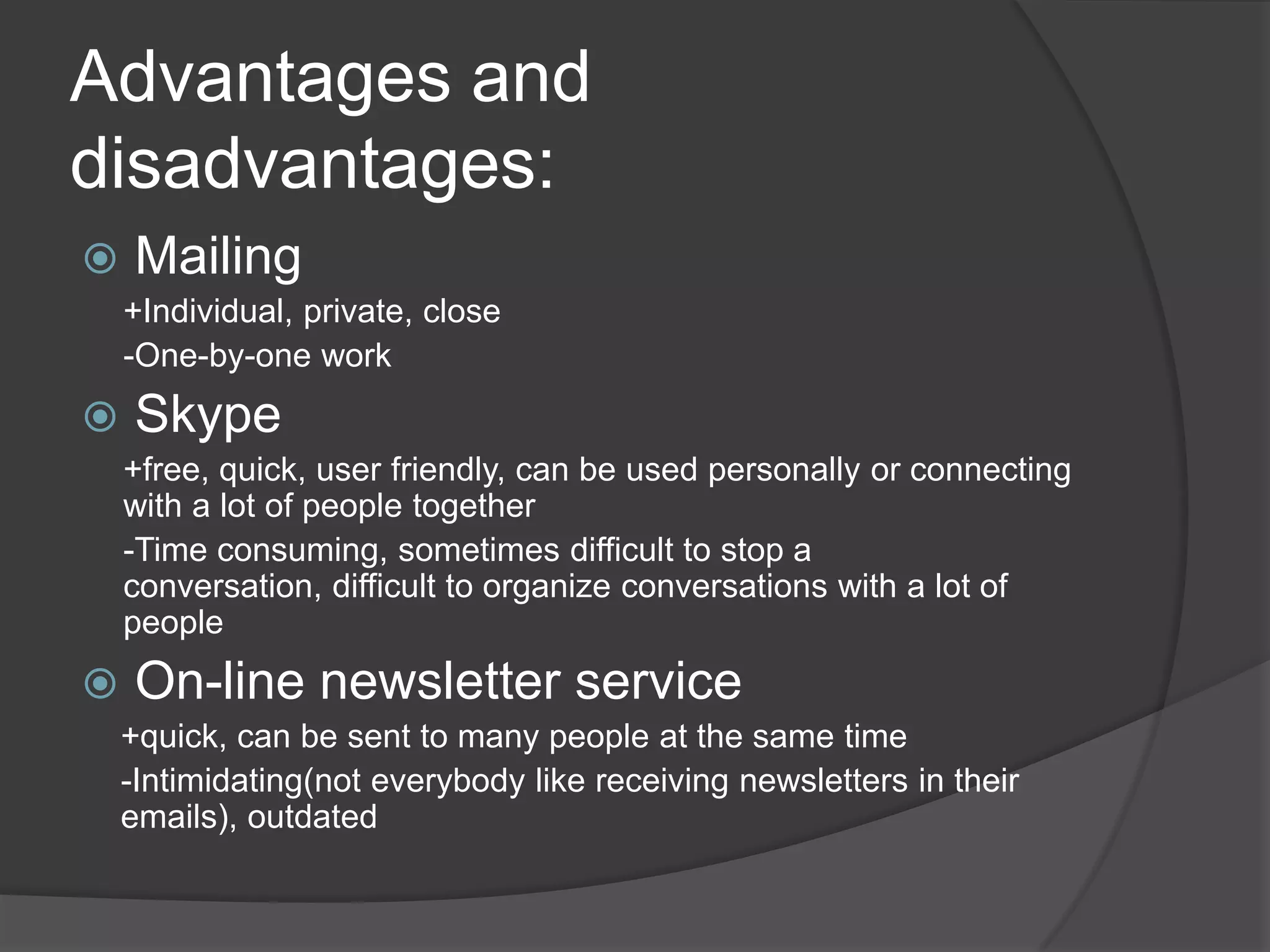 Advantages and disadvantages:Mailing +Individual, private, close-One-by-oneworkSkype+free, quick, userfriendly, can be usedpersonallyorconnectingwith a lot of peopletogether-Time consuming, sometimesdifficultto stop a conversation, difficulttoorganizeconversationswith a lot of peopleOn-line newsletter service+quick, can be senttomanypeople at thesame time-Intimidating(noteverybodylikereceivingnewsletters in their emails), outdated