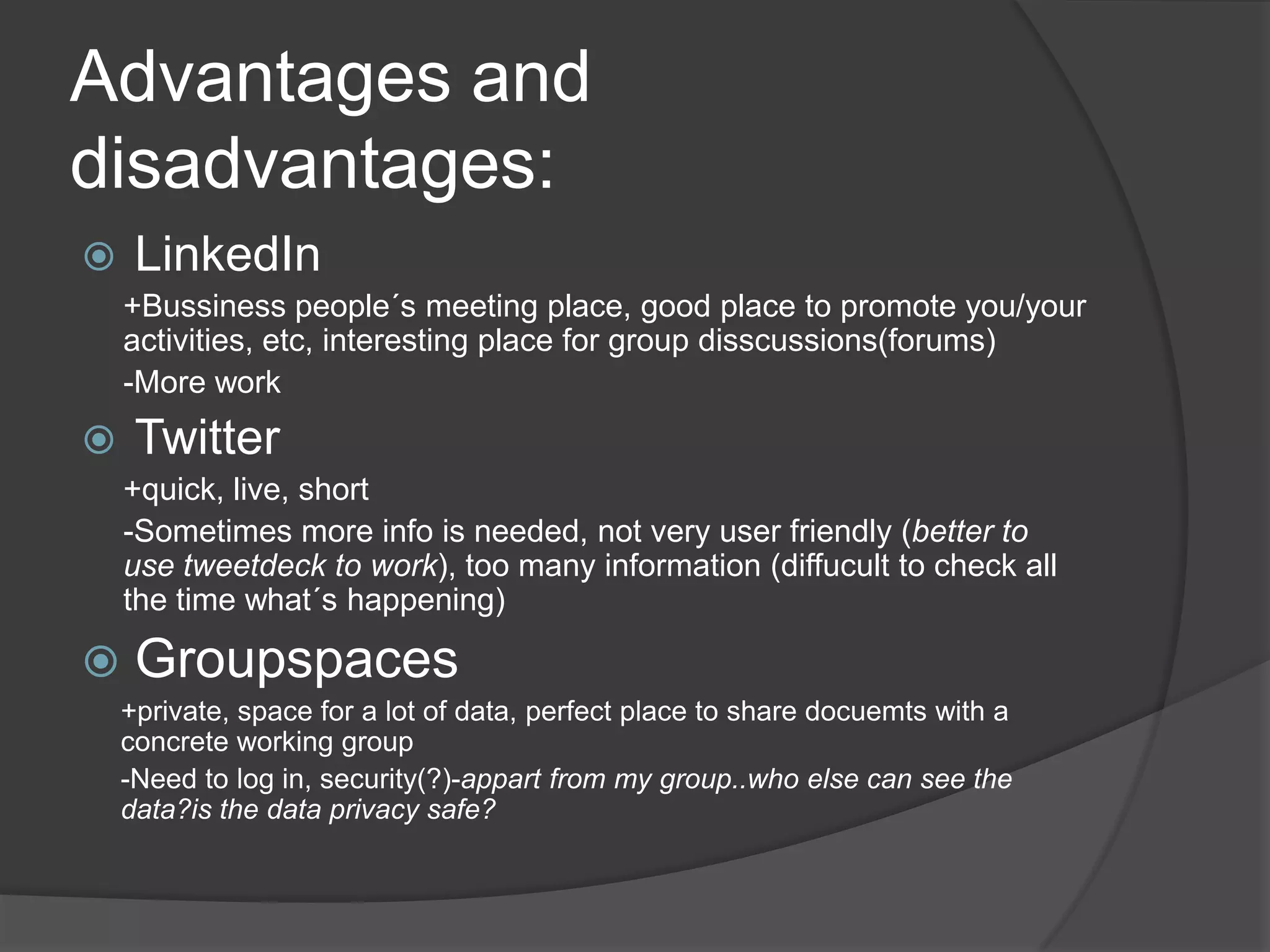 Advantages and disadvantages:LinkedIn +Bussinesspeople´smeeting place, good place topromoteyou/youractivities, etc, interesting place forgroupdisscussions(forums)-More workTwitter+quick, live, short -Sometimes more infoisneeded, notveryuserfriendly (betterto use tweetdecktowork), toomanyinformation (diffuculttocheckallthe time what´s happening)Groupspaces+private, spacefor a lot of data, perfect place to share docuemtswith a concrete workinggroup-Needto log in, security(?)-appartfrommygroup..whoelse can seethedata?isthe data privacysafe?