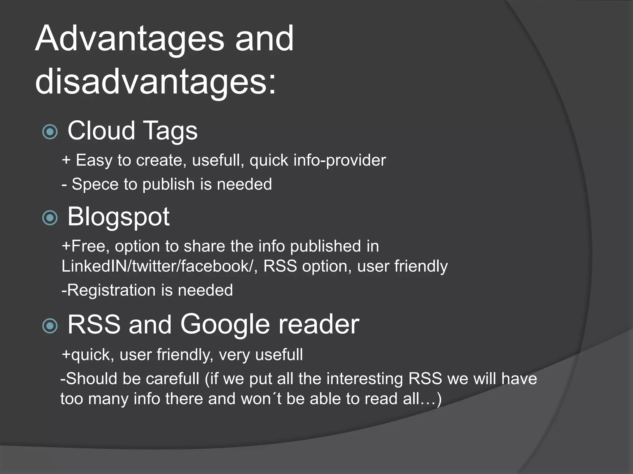Advantages and disadvantages:Cloud Tags+ Easytocreate, usefull, quickinfo-provider- SpecetopublishisneededBlogspot+Free, optionto share theinfopublished in LinkedIN/twitter/facebook/, RSS option, userfriendly-RegistrationisneededRSS and Google reader+quick, userfriendly, veryusefull-Should be carefull(ifweputalltheinteresting RSS wewillhavetoomanyinfothere and won´tbe abletoreadall…)