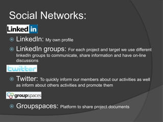 Social Networks:LinkedIn: My own profileLinkedIn groups: For each project and target we use different linkedIn groups to communicate, share information and have on-line discussions         Twitter: To quickly inform our members about our activities as well as inform about others activities and promote them Groupspaces: Platform to share project documents