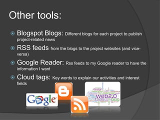 Other tools:Blogspot Blogs: Different blogs for each project to publish project-related newsRSS feeds from the blogs to the project websites (and vice-versa)Google Reader: Rssfeeds to my Google reader to have the information I want Cloud tags: Key words to explain our activities and interest fields