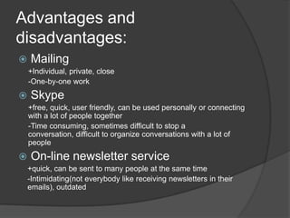 Advantages and disadvantages:Mailing +Individual, private, close-One-by-oneworkSkype+free, quick, userfriendly, can be usedpersonallyorconnectingwith a lot of peopletogether-Time consuming, sometimesdifficultto stop a conversation, difficulttoorganizeconversationswith a lot of peopleOn-line newsletter service+quick, can be senttomanypeople at thesame time-Intimidating(noteverybodylikereceivingnewsletters in their emails), outdated