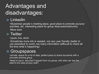 Advantages and disadvantages:LinkedIn +Bussinesspeople´smeeting place, good place topromoteyou/youractivities, etc, interesting place forgroupdisscussions(forums)-More workTwitter+quick, live, short -Sometimes more infoisneeded, notveryuserfriendly (betterto use tweetdecktowork), toomanyinformation (diffuculttocheckallthe time what´s happening)Groupspaces+private, spacefor a lot of data, perfect place to share docuemtswith a concrete workinggroup-Needto log in, security(?)-appartfrommygroup..whoelse can seethedata?isthe data privacysafe?
