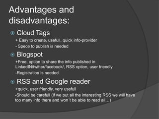 Advantages and disadvantages:Cloud Tags+ Easytocreate, usefull, quickinfo-provider- SpecetopublishisneededBlogspot+Free, optionto share theinfopublished in LinkedIN/twitter/facebook/, RSS option, userfriendly-RegistrationisneededRSS and Google reader+quick, userfriendly, veryusefull-Should be carefull(ifweputalltheinteresting RSS wewillhavetoomanyinfothere and won´tbe abletoreadall…)