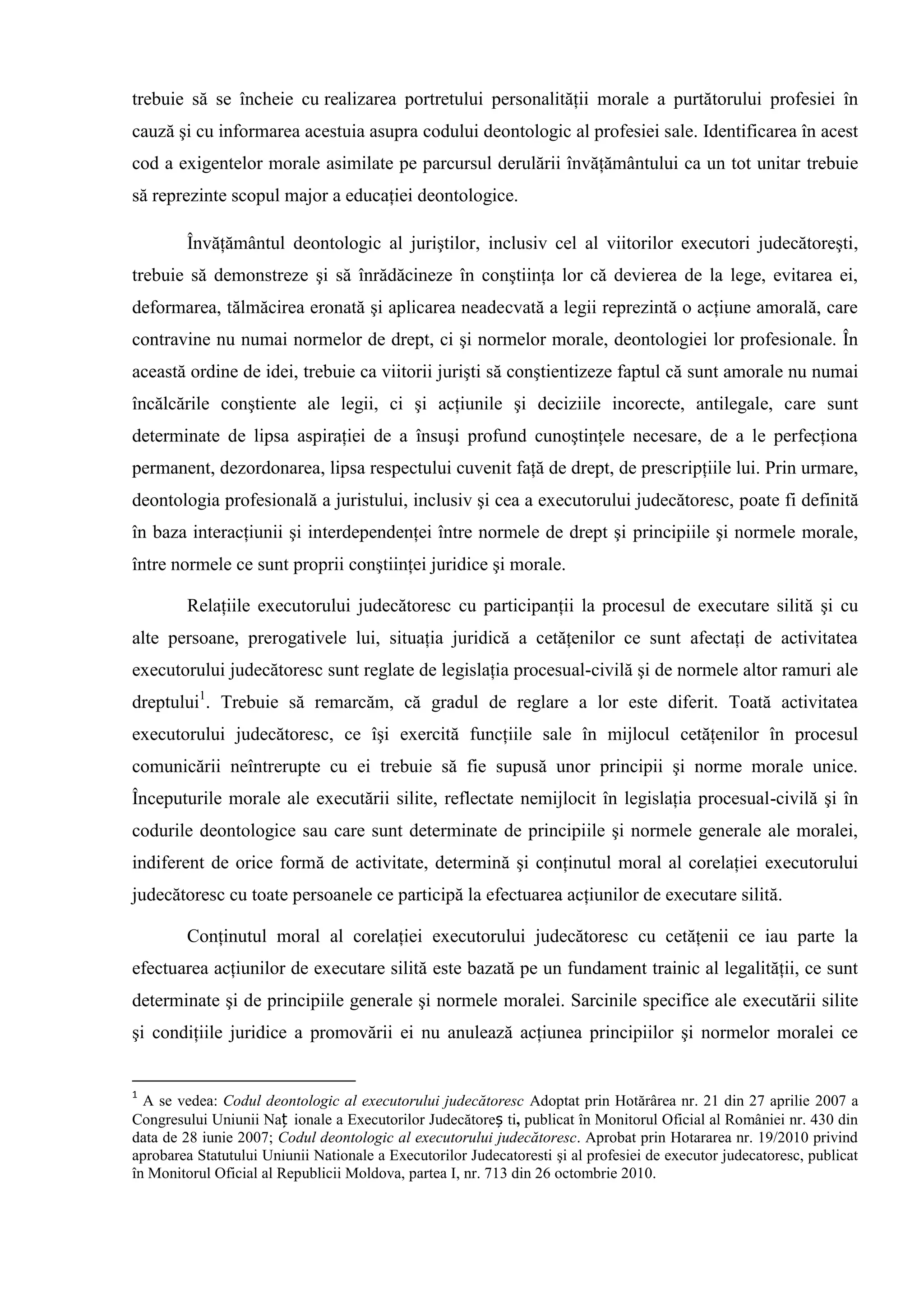 trebuie să se încheie cu realizarea portretului personalităţii morale a purtătorului profesiei în
cauză şi cu informarea acestuia asupra codului deontologic al profesiei sale. Identificarea în acest
cod a exigentelor morale asimilate pe parcursul derulării învăţământului ca un tot unitar trebuie
să reprezinte scopul major a educaţiei deontologice.
Învăţământul deontologic al juriştilor, inclusiv cel al viitorilor executori judecătoreşti,
trebuie să demonstreze şi să înrădăcineze în conştiinţa lor că devierea de la lege, evitarea ei,
deformarea, tălmăcirea eronată şi aplicarea neadecvată a legii reprezintă o acţiune amorală, care
contravine nu numai normelor de drept, ci şi normelor morale, deontologiei lor profesionale. În
această ordine de idei, trebuie ca viitorii jurişti să conştientizeze faptul că sunt amorale nu numai
încălcările conştiente ale legii, ci şi acţiunile şi deciziile incorecte, antilegale, care sunt
determinate de lipsa aspiraţiei de a însuşi profund cunoştinţele necesare, de a le perfecţiona
permanent, dezordonarea, lipsa respectului cuvenit faţă de drept, de prescripţiile lui. Prin urmare,
deontologia profesională a juristului, inclusiv şi cea a executorului judecătoresc, poate fi definită
în baza interacţiunii şi interdependenţei între normele de drept şi principiile şi normele morale,
între normele ce sunt proprii conştiinţei juridice şi morale.
Relaţiile executorului judecătoresc cu participanţii la procesul de executare silită şi cu
alte persoane, prerogativele lui, situaţia juridică a cetăţenilor ce sunt afectaţi de activitatea
executorului judecătoresc sunt reglate de legislaţia procesual-civilă şi de normele altor ramuri ale
dreptului1
. Trebuie să remarcăm, că gradul de reglare a lor este diferit. Toată activitatea
executorului judecătoresc, ce îşi exercită funcţiile sale în mijlocul cetăţenilor în procesul
comunicării neîntrerupte cu ei trebuie să fie supusă unor principii şi norme morale unice.
Începuturile morale ale executării silite, reflectate nemijlocit în legislaţia procesual-civilă şi în
codurile deontologice sau care sunt determinate de principiile şi normele generale ale moralei,
indiferent de orice formă de activitate, determină şi conţinutul moral al corelaţiei executorului
judecătoresc cu toate persoanele ce participă la efectuarea acţiunilor de executare silită.
Conţinutul moral al corelaţiei executorului judecătoresc cu cetăţenii ce iau parte la
efectuarea acţiunilor de executare silită este bazată pe un fundament trainic al legalităţii, ce sunt
determinate şi de principiile generale şi normele moralei. Sarcinile specifice ale executării silite
şi condiţiile juridice a promovării ei nu anulează acţiunea principiilor şi normelor moralei ce
1
A se vedea: Codul deontologic al executorului judecătoresc Adoptat prin Hotărârea nr. 21 din 27 aprilie 2007 a
Congresului Uniunii Naț ionale a Executorilor Judecătoreș ti, publicat în Monitorul Oficial al României nr. 430 din
data de 28 iunie 2007; Codul deontologic al executorului judecătoresc. Aprobat prin Hotararea nr. 19/2010 privind
aprobarea Statutului Uniunii Nationale a Executorilor Judecatoresti şi al profesiei de executor judecatoresc, publicat
în Monitorul Oficial al Republicii Moldova, partea I, nr. 713 din 26 octombrie 2010.
 
