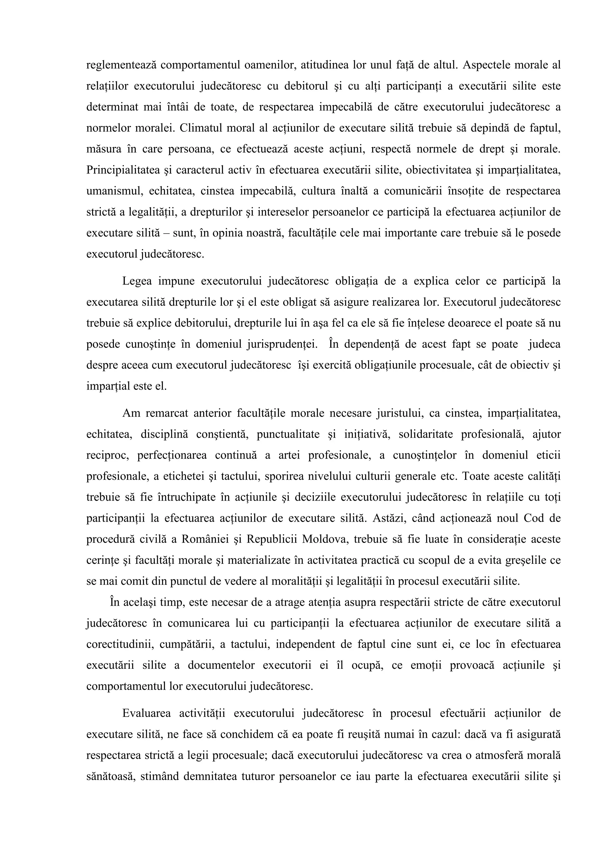 reglementează comportamentul oamenilor, atitudinea lor unul faţă de altul. Aspectele morale al
relaţiilor executorului judecătoresc cu debitorul şi cu alţi participanţi a executării silite este
determinat mai întâi de toate, de respectarea impecabilă de către executorului judecătoresc a
normelor moralei. Climatul moral al acţiunilor de executare silită trebuie să depindă de faptul,
măsura în care persoana, ce efectuează aceste acţiuni, respectă normele de drept şi morale.
Principialitatea şi caracterul activ în efectuarea executării silite, obiectivitatea şi imparţialitatea,
umanismul, echitatea, cinstea impecabilă, cultura înaltă a comunicării însoţite de respectarea
strictă a legalităţii, a drepturilor şi intereselor persoanelor ce participă la efectuarea acţiunilor de
executare silită – sunt, în opinia noastră, facultăţile cele mai importante care trebuie să le posede
executorul judecătoresc.
Legea impune executorului judecătoresc obligaţia de a explica celor ce participă la
executarea silită drepturile lor şi el este obligat să asigure realizarea lor. Executorul judecătoresc
trebuie să explice debitorului, drepturile lui în aşa fel ca ele să fie înţelese deoarece el poate să nu
posede cunoştinţe în domeniul jurisprudenţei. În dependenţă de acest fapt se poate judeca
despre aceea cum executorul judecătoresc îşi exercită obligaţiunile procesuale, cât de obiectiv şi
imparţial este el.
Am remarcat anterior facultăţile morale necesare juristului, ca cinstea, imparţialitatea,
echitatea, disciplină conştientă, punctualitate şi iniţiativă, solidaritate profesională, ajutor
reciproc, perfecţionarea continuă a artei profesionale, a cunoştinţelor în domeniul eticii
profesionale, a etichetei şi tactului, sporirea nivelului culturii generale etc. Toate aceste calităţi
trebuie să fie întruchipate în acţiunile şi deciziile executorului judecătoresc în relaţiile cu toţi
participanţii la efectuarea acţiunilor de executare silită. Astăzi, când acţionează noul Cod de
procedură civilă a României şi Republicii Moldova, trebuie să fie luate în consideraţie aceste
cerinţe şi facultăţi morale şi materializate în activitatea practică cu scopul de a evita greşelile ce
se mai comit din punctul de vedere al moralităţii şi legalităţii în procesul executării silite.
În acelaşi timp, este necesar de a atrage atenţia asupra respectării stricte de către executorul
judecătoresc în comunicarea lui cu participanţii la efectuarea acţiunilor de executare silită a
corectitudinii, cumpătării, a tactului, independent de faptul cine sunt ei, ce loc în efectuarea
executării silite a documentelor executorii ei îl ocupă, ce emoţii provoacă acţiunile şi
comportamentul lor executorului judecătoresc.
Evaluarea activităţii executorului judecătoresc în procesul efectuării acţiunilor de
executare silită, ne face să conchidem că ea poate fi reuşită numai în cazul: dacă va fi asigurată
respectarea strictă a legii procesuale; dacă executorului judecătoresc va crea o atmosferă morală
sănătoasă, stimând demnitatea tuturor persoanelor ce iau parte la efectuarea executării silite şi
 