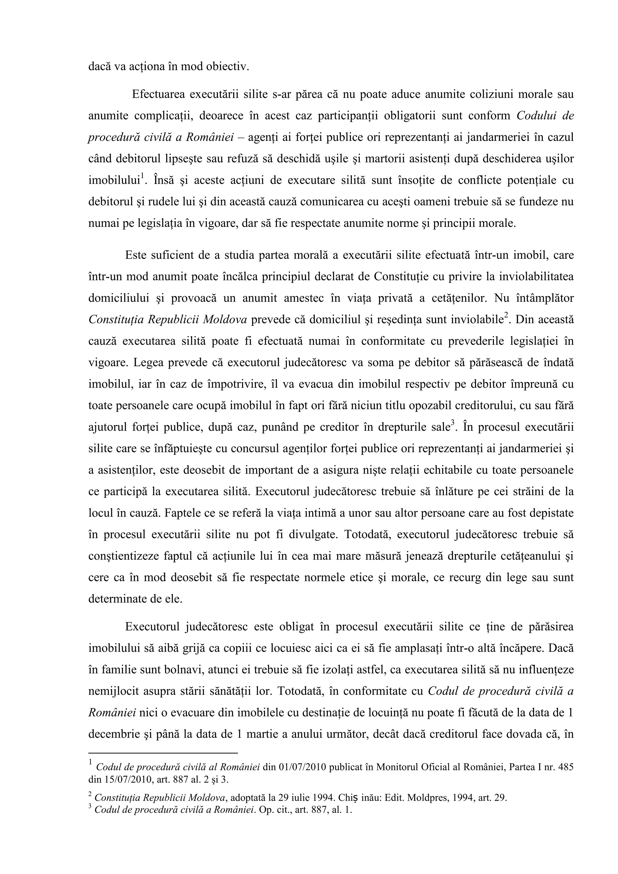dacă va acţiona în mod obiectiv.
Efectuarea executării silite s-ar părea că nu poate aduce anumite coliziuni morale sau
anumite complicaţii, deoarece în acest caz participanţii obligatorii sunt conform Codului de
procedură civilă a României – agenţi ai forţei publice ori reprezentanţi ai jandarmeriei în cazul
când debitorul lipseşte sau refuză să deschidă uşile şi martorii asistenţi după deschiderea uşilor
imobilului1
. Însă şi aceste acţiuni de executare silită sunt însoţite de conflicte potenţiale cu
debitorul şi rudele lui şi din această cauză comunicarea cu aceşti oameni trebuie să se fundeze nu
numai pe legislaţia în vigoare, dar să fie respectate anumite norme şi principii morale.
Este suficient de a studia partea morală a executării silite efectuată într-un imobil, care
într-un mod anumit poate încălca principiul declarat de Constituţie cu privire la inviolabilitatea
domiciliului şi provoacă un anumit amestec în viaţa privată a cetăţenilor. Nu întâmplător
Constituţia Republicii Moldova prevede că domiciliul şi reşedinţa sunt inviolabile2
. Din această
cauză executarea silită poate fi efectuată numai în conformitate cu prevederile legislaţiei în
vigoare. Legea prevede că executorul judecătoresc va soma pe debitor să părăsească de îndată
imobilul, iar în caz de împotrivire, îl va evacua din imobilul respectiv pe debitor împreună cu
toate persoanele care ocupă imobilul în fapt ori fără niciun titlu opozabil creditorului, cu sau fără
ajutorul forţei publice, după caz, punând pe creditor în drepturile sale3
. În procesul executării
silite care se înfăptuieşte cu concursul agenţilor forţei publice ori reprezentanţi ai jandarmeriei şi
a asistenţilor, este deosebit de important de a asigura nişte relaţii echitabile cu toate persoanele
ce participă la executarea silită. Executorul judecătoresc trebuie să înlăture pe cei străini de la
locul în cauză. Faptele ce se referă la viaţa intimă a unor sau altor persoane care au fost depistate
în procesul executării silite nu pot fi divulgate. Totodată, executorul judecătoresc trebuie să
conştientizeze faptul că acţiunile lui în cea mai mare măsură jenează drepturile cetăţeanului şi
cere ca în mod deosebit să fie respectate normele etice şi morale, ce recurg din lege sau sunt
determinate de ele.
Executorul judecătoresc este obligat în procesul executării silite ce ţine de părăsirea
imobilului să aibă grijă ca copiii ce locuiesc aici ca ei să fie amplasaţi într-o altă încăpere. Dacă
în familie sunt bolnavi, atunci ei trebuie să fie izolaţi astfel, ca executarea silită să nu influenţeze
nemijlocit asupra stării sănătăţii lor. Totodată, în conformitate cu Codul de procedură civilă a
României nici o evacuare din imobilele cu destinaţie de locuinţă nu poate fi făcută de la data de 1
decembrie şi până la data de 1 martie a anului următor, decât dacă creditorul face dovada că, în
1
Codul de procedură civilă al României din 01/07/2010 publicat în Monitorul Oficial al României, Partea I nr. 485
din 15/07/2010, art. 887 al. 2 şi 3.
2
Constituţia Republicii Moldova, adoptată la 29 iulie 1994. Chiș inău: Edit. Moldpres, 1994, art. 29.
3
Codul de procedură civilă a României. Op. cit., art. 887, al. 1.
 