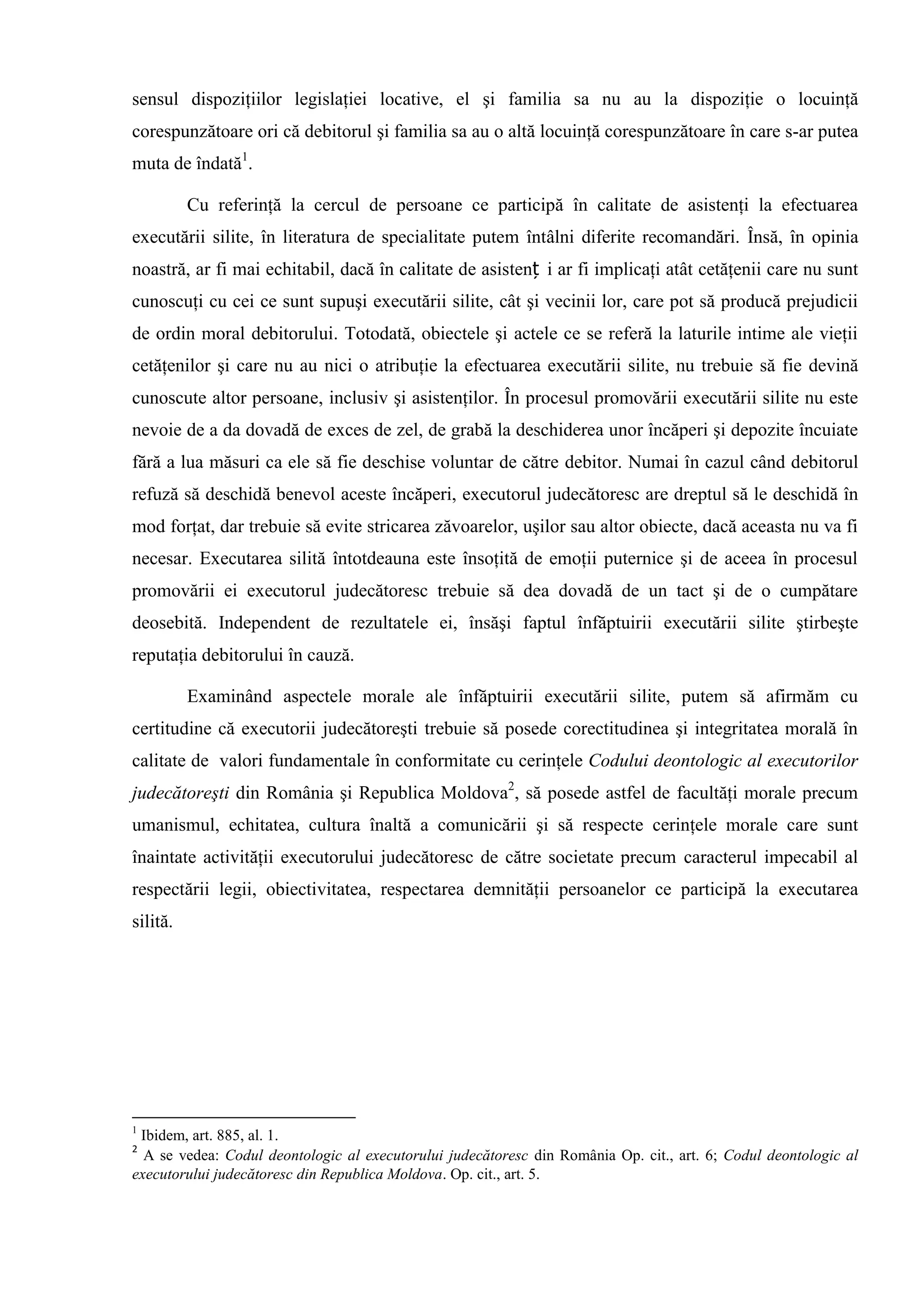 sensul dispoziţiilor legislaţiei locative, el şi familia sa nu au la dispoziţie o locuinţă
corespunzătoare ori că debitorul şi familia sa au o altă locuinţă corespunzătoare în care s-ar putea
muta de îndată1
.
Cu referinţă la cercul de persoane ce participă în calitate de asistenţi la efectuarea
executării silite, în literatura de specialitate putem întâlni diferite recomandări. Însă, în opinia
noastră, ar fi mai echitabil, dacă în calitate de asistenț i ar fi implicaţi atât cetăţenii care nu sunt
cunoscuţi cu cei ce sunt supuşi executării silite, cât şi vecinii lor, care pot să producă prejudicii
de ordin moral debitorului. Totodată, obiectele şi actele ce se referă la laturile intime ale vieţii
cetăţenilor şi care nu au nici o atribuţie la efectuarea executării silite, nu trebuie să fie devină
cunoscute altor persoane, inclusiv şi asistenţilor. În procesul promovării executării silite nu este
nevoie de a da dovadă de exces de zel, de grabă la deschiderea unor încăperi şi depozite încuiate
fără a lua măsuri ca ele să fie deschise voluntar de către debitor. Numai în cazul când debitorul
refuză să deschidă benevol aceste încăperi, executorul judecătoresc are dreptul să le deschidă în
mod forţat, dar trebuie să evite stricarea zăvoarelor, uşilor sau altor obiecte, dacă aceasta nu va fi
necesar. Executarea silită întotdeauna este însoţită de emoţii puternice şi de aceea în procesul
promovării ei executorul judecătoresc trebuie să dea dovadă de un tact şi de o cumpătare
deosebită. Independent de rezultatele ei, însăşi faptul înfăptuirii executării silite ştirbeşte
reputaţia debitorului în cauză.
Examinând aspectele morale ale înfăptuirii executării silite, putem să afirmăm cu
certitudine că executorii judecătoreşti trebuie să posede corectitudinea şi integritatea morală în
calitate de valori fundamentale în conformitate cu cerinţele Codului deontologic al executorilor
judecătoreşti din România şi Republica Moldova2
, să posede astfel de facultăţi morale precum
umanismul, echitatea, cultura înaltă a comunicării şi să respecte cerinţele morale care sunt
înaintate activităţii executorului judecătoresc de către societate precum caracterul impecabil al
respectării legii, obiectivitatea, respectarea demnităţii persoanelor ce participă la executarea
silită.
1
Ibidem, art. 885, al. 1.
2
A se vedea: Codul deontologic al executorului judecătoresc din România Op. cit., art. 6; Codul deontologic al
executorului judecătoresc din Republica Moldova. Op. cit., art. 5.
 