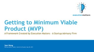Getting to Minimum Viable
Product (MVP)
A Framework Created by Execution Matters – A Startup Advisory Firm
§ Sam Wong
§ Startup Advisor, Author, Interim Co-Founder; May 28, 2019
 