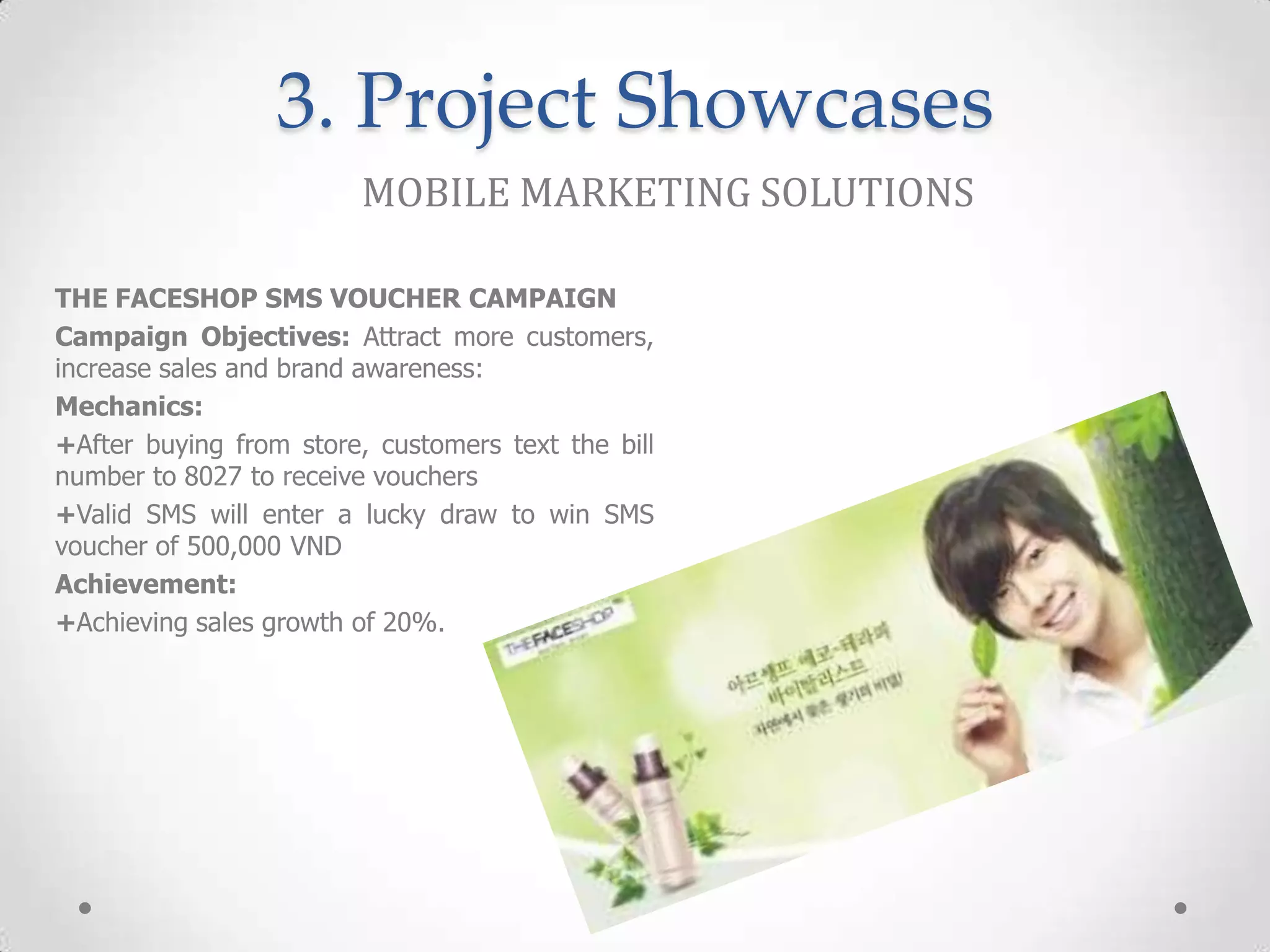 3. Project Showcases
                         MOBILE MARKETING SOLUTIONS

THE FACESHOP SMS VOUCHER CAMPAIGN
Campaign Objectives: Attract more customers,
increase sales and brand awareness:
Mechanics:
+After buying from store, customers text the bill
number to 8027 to receive vouchers
+Valid SMS will enter a lucky draw to win SMS
voucher of 500,000 VND
Achievement:
+Achieving sales growth of 20%.
 