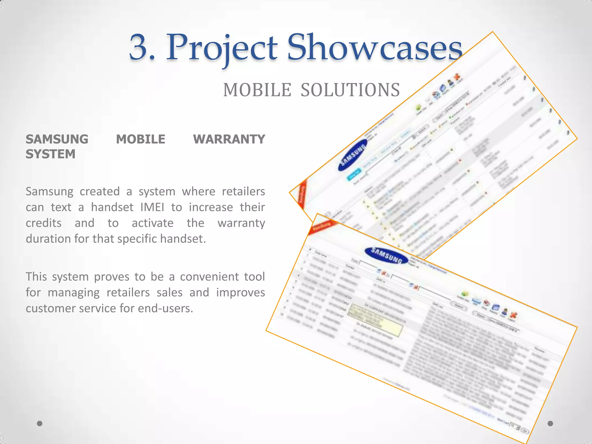 3. Project Showcases
                                  MOBILE SOLUTIONS

SAMSUNG        MOBILE        WARRANTY
SYSTEM

Samsung created a system where retailers
can text a handset IMEI to increase their
credits and to activate the warranty
duration for that specific handset.

This system proves to be a convenient tool
for managing retailers sales and improves
customer service for end-users.
 