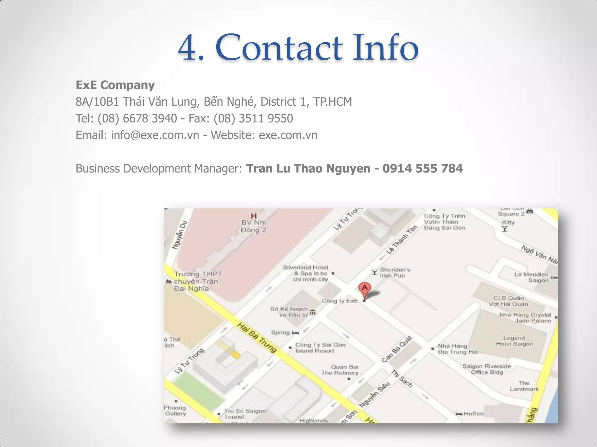 4. Contact Info
ExE Company
8A/10B1 Thái Văn Lung, Bến Nghé, District 1, TP.HCM
Tel: (08) 6678 3940 - Fax: (08) 3511 9550
Email: info@exe.com.vn - Website: exe.com.vn

Business Development Manager: Tran Lu Thao Nguyen - 0914 555 784
 