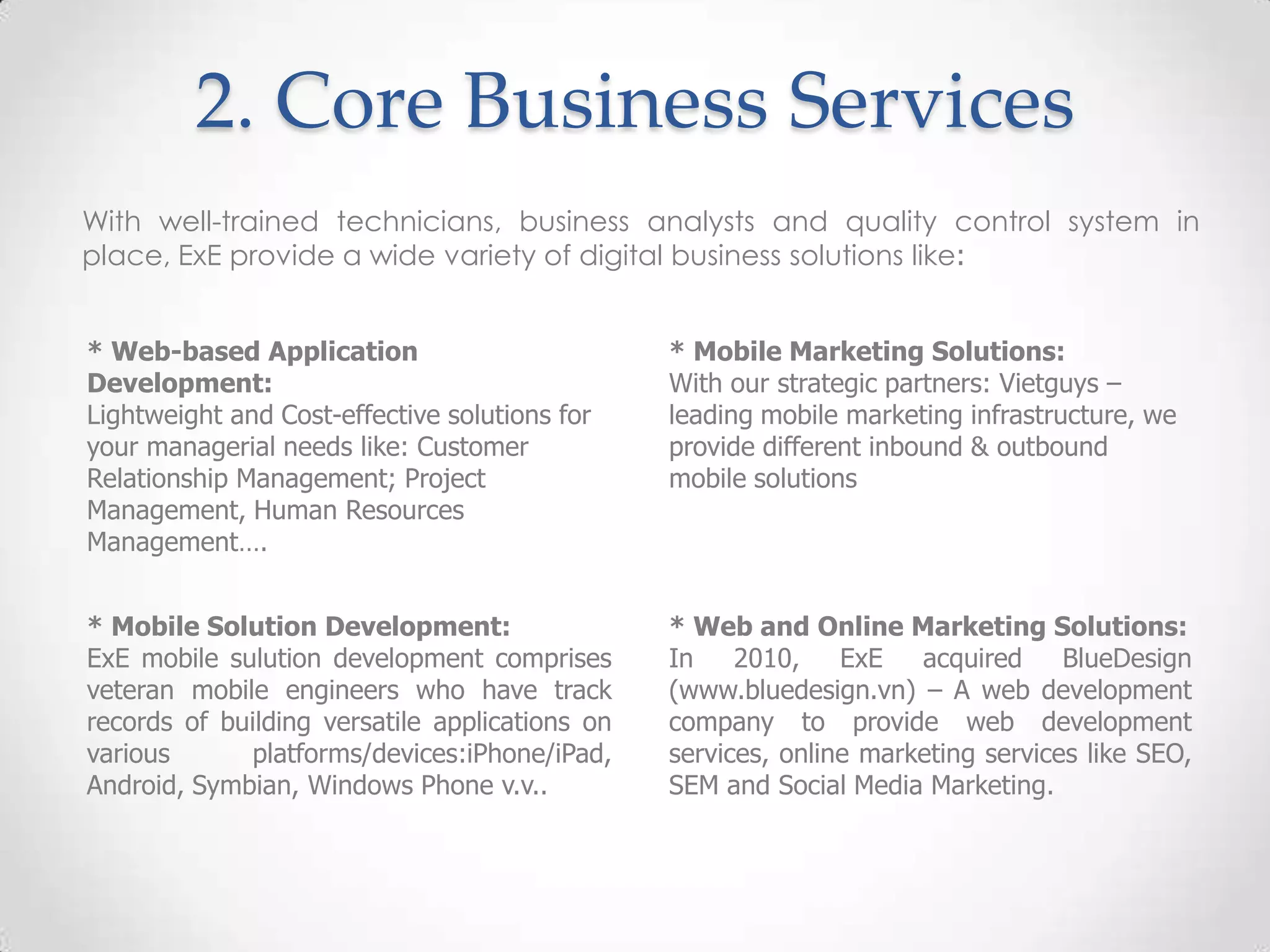 2. Core Business Services
With well-trained technicians, business analysts and quality control system in
place, ExE provide a wide variety of digital business solutions like:


* Web-based Application                         * Mobile Marketing Solutions:
Development:                                    With our strategic partners: Vietguys –
Lightweight and Cost-effective solutions for    leading mobile marketing infrastructure, we
your managerial needs like: Customer            provide different inbound & outbound
Relationship Management; Project                mobile solutions
Management, Human Resources
Management….


* Mobile Solution Development:                  * Web and Online Marketing Solutions:
ExE mobile sulution development comprises       In    2010,    ExE   acquired     BlueDesign
veteran mobile engineers who have track         (www.bluedesign.vn) – A web development
records of building versatile applications on   company to provide web development
various       platforms/devices:iPhone/iPad,    services, online marketing services like SEO,
Android, Symbian, Windows Phone v.v..           SEM and Social Media Marketing.
 