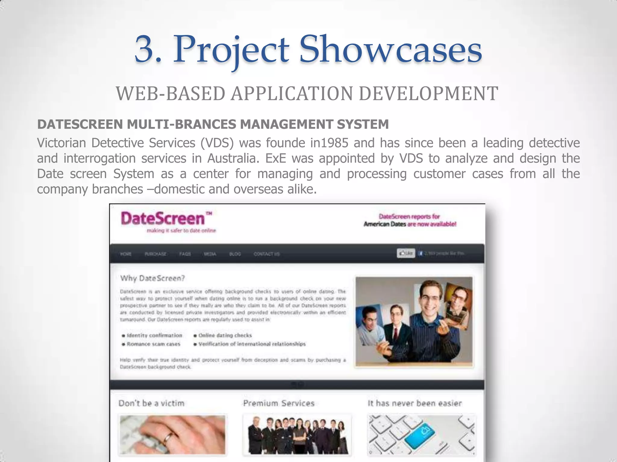 3. Project Showcases
             WEB-BASED APPLICATION DEVELOPMENT
DATESCREEN MULTI-BRANCES MANAGEMENT SYSTEM
Victorian Detective Services (VDS) was founde in1985 and has since been a leading detective
and interrogation services in Australia. ExE was appointed by VDS to analyze and design the
Date screen System as a center for managing and processing customer cases from all the
company branches –domestic and overseas alike.
 