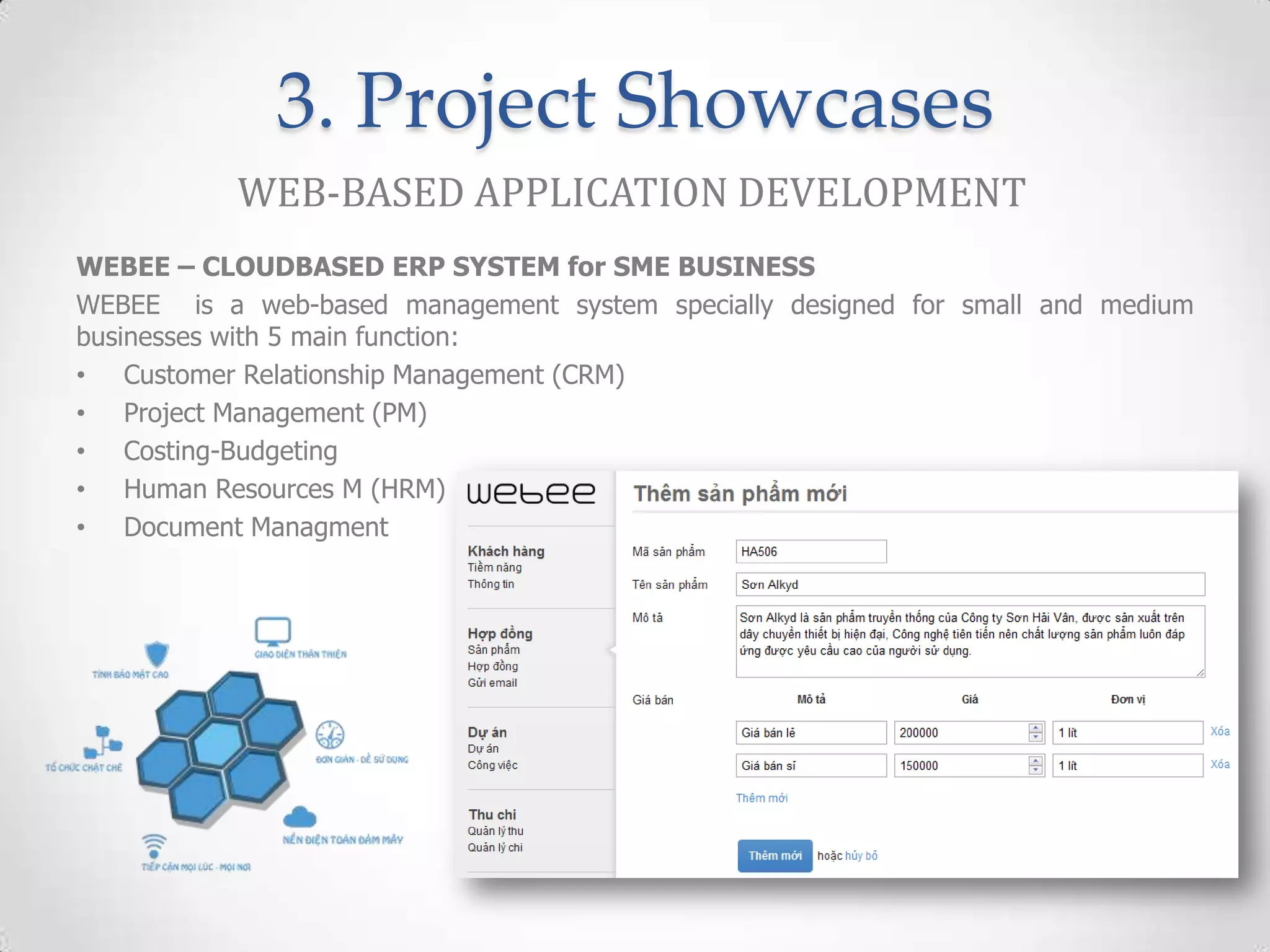 3. Project Showcases
           WEB-BASED APPLICATION DEVELOPMENT
WEBEE – CLOUDBASED ERP SYSTEM for SME BUSINESS
WEBEE is a web-based management system specially designed for small and medium
businesses with 5 main function:
• Customer Relationship Management (CRM)
• Project Management (PM)
• Costing-Budgeting
• Human Resources M (HRM)
• Document Managment
 