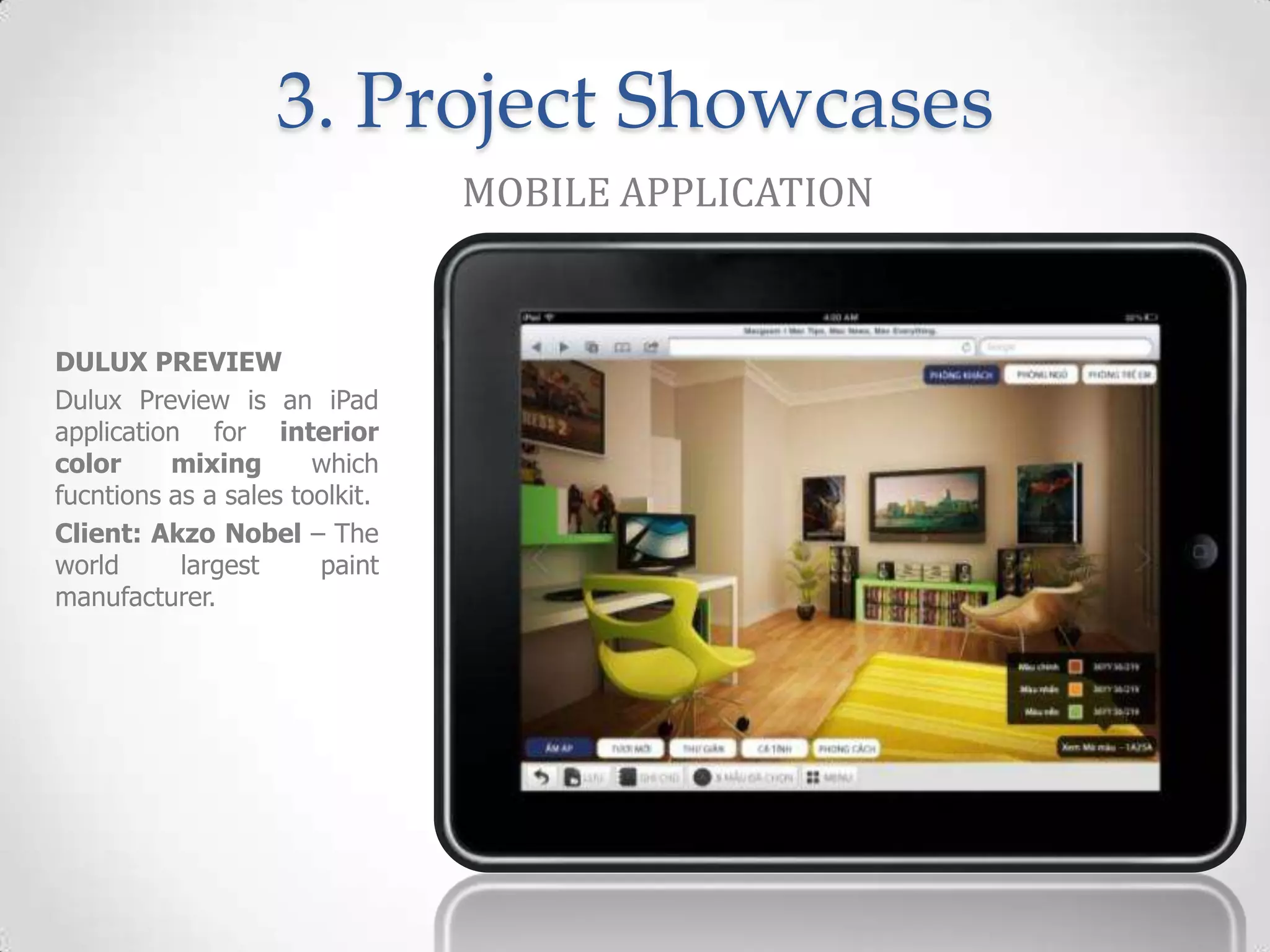 3. Project Showcases
                                MOBILE APPLICATION


DULUX PREVIEW
Dulux Preview is an iPad
application for interior
color     mixing       which
fucntions as a sales toolkit.
Client: Akzo Nobel – The
world      largest     paint
manufacturer.
 