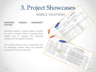 3. Project Showcases
                                  MOBILE SOLUTIONS

SAMSUNG        MOBILE        WARRANTY
SYSTEM

Samsung created a system where retailers
can text a handset IMEI to increase their
credits and to activate the warranty
duration for that specific handset.

This system proves to be a convenient tool
for managing retailers sales and improves
customer service for end-users.
 